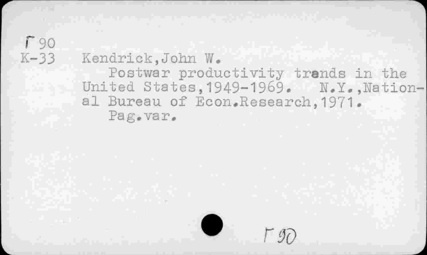 ﻿r 90
K-33
Kendrick,John W.
Postwar productivity trends in the United States,1949-1969. N.Y.»National Bureau of Econ.Research,1971.
Pag. var.
r®